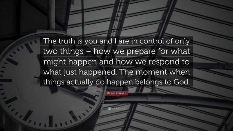 DeVon Franklin Quote: “The truth is you and I are in control of only two things – how we prepare for what might happen and how we respond to what just happened. The moment when things actually do happen belongs to God.”