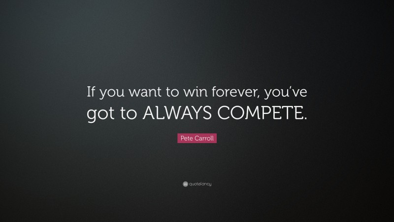 Pete Carroll Quote: “If you want to win forever, you’ve got to ALWAYS COMPETE.”