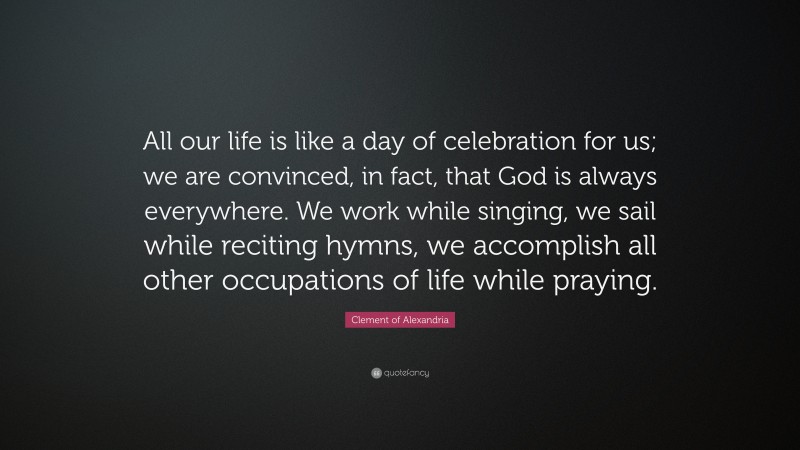 Clement of Alexandria Quote: “All our life is like a day of celebration for us; we are convinced, in fact, that God is always everywhere. We work while singing, we sail while reciting hymns, we accomplish all other occupations of life while praying.”