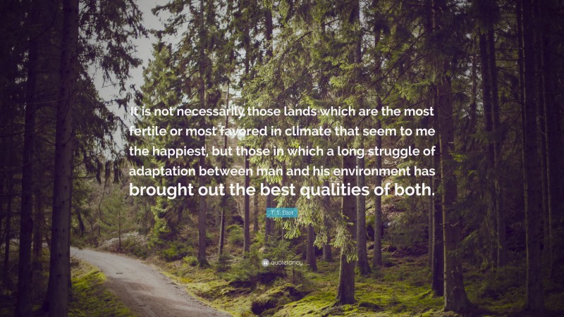 T. S. Eliot Quote: “It is not necessarily those lands which are the most fertile or most favored in climate that seem to me the happiest, but those in which a long struggle of adaptation between man and his environment has brought out the best qualities of both.”