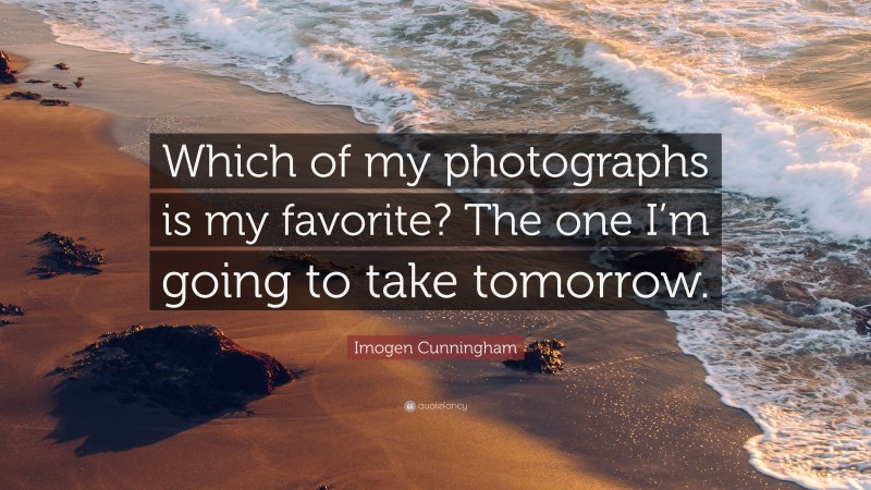 Imogen Cunningham Quote: “Which of my photographs is my favorite? The one I’m going to take tomorrow.”