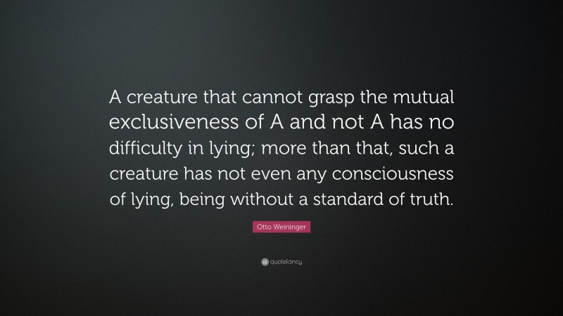 Otto Weininger Quote: “A creature that cannot grasp the mutual exclusiveness of A and not A has no difficulty in lying; more than that, such a creature has not even any consciousness of lying, being without a standard of truth.”