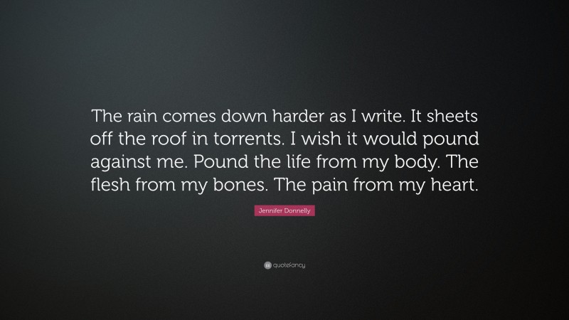 Jennifer Donnelly Quote: “The rain comes down harder as I write. It sheets off the roof in torrents. I wish it would pound against me. Pound the life from my body. The flesh from my bones. The pain from my heart.”