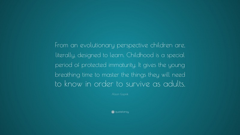Alison Gopnik Quote: “From an evolutionary perspective children are, literally, designed to learn. Childhood is a special period of protected immaturity. It gives the young breathing time to master the things they will need to know in order to survive as adults.”