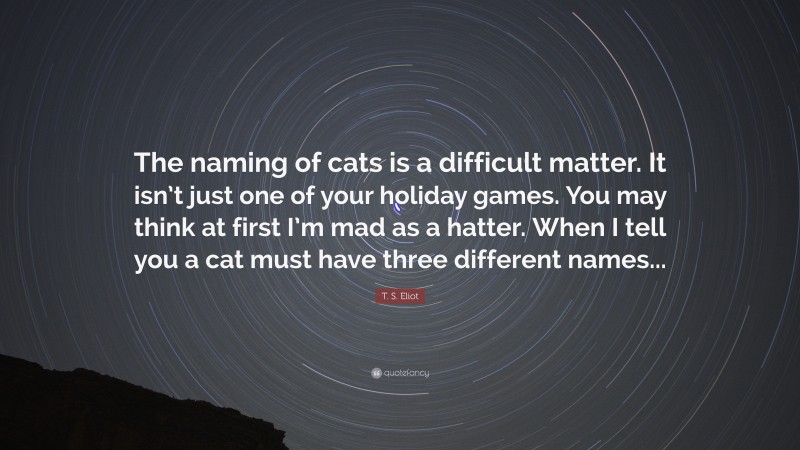 T. S. Eliot Quote: “The naming of cats is a difficult matter. It isn’t just one of your holiday games. You may think at first I’m mad as a hatter. When I tell you a cat must have three different names...”