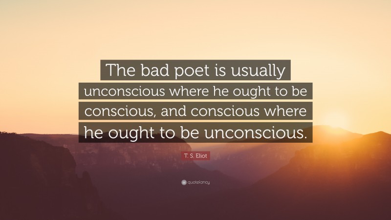 T. S. Eliot Quote: “The bad poet is usually unconscious where he ought to be conscious, and conscious where he ought to be unconscious.”