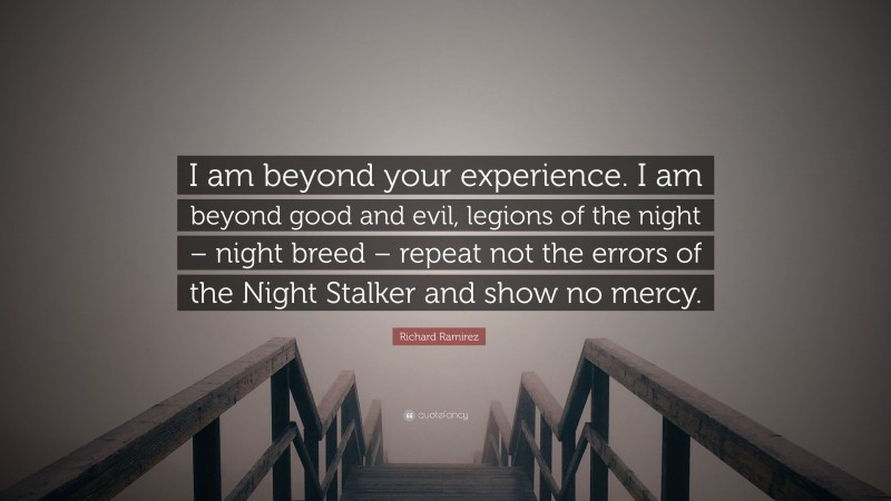 Richard Ramirez Quote: “I am beyond your experience. I am beyond good and evil, legions of the night – night breed – repeat not the errors of the Night Stalker and show no mercy.”