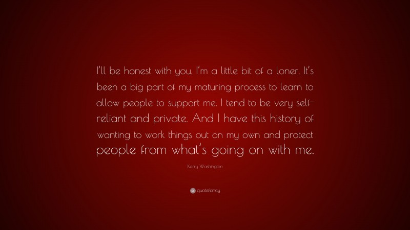 Kerry Washington Quote: “I’ll be honest with you. I’m a little bit of a loner. It’s been a big part of my maturing process to learn to allow people to support me. I tend to be very self-reliant and private. And I have this history of wanting to work things out on my own and protect people from what’s going on with me.”