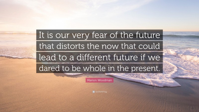 Marion Woodman Quote: “It is our very fear of the future that distorts the now that could lead to a different future if we dared to be whole in the present.”
