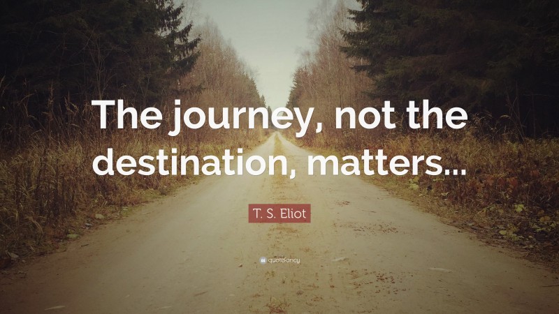 T. S. Eliot Quote: “The journey, not the destination, matters...”