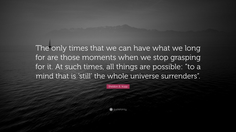 Sheldon B. Kopp Quote: “The only times that we can have what we long for are those moments when we stop grasping for it. At such times, all things are possible: “to a mind that is ‘still’ the whole universe surrenders”.”