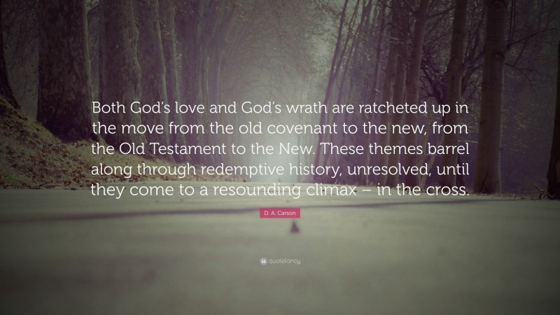 D. A. Carson Quote: “Both God’s love and God’s wrath are ratcheted up in the move from the old covenant to the new, from the Old Testament to the New. These themes barrel along through redemptive history, unresolved, until they come to a resounding climax – in the cross.”