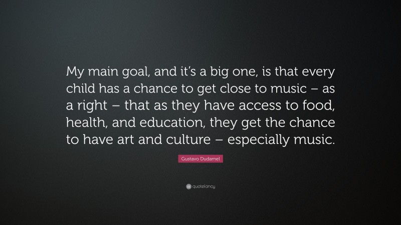 Gustavo Dudamel Quote: “My main goal, and it’s a big one, is that every child has a chance to get close to music – as a right – that as they have access to food, health, and education, they get the chance to have art and culture – especially music.”