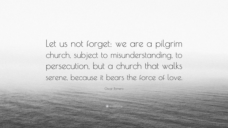 Oscar Romero Quote: “Let us not forget: we are a pilgrim church, subject to misunderstanding, to persecution, but a church that walks serene, because it bears the force of love.”