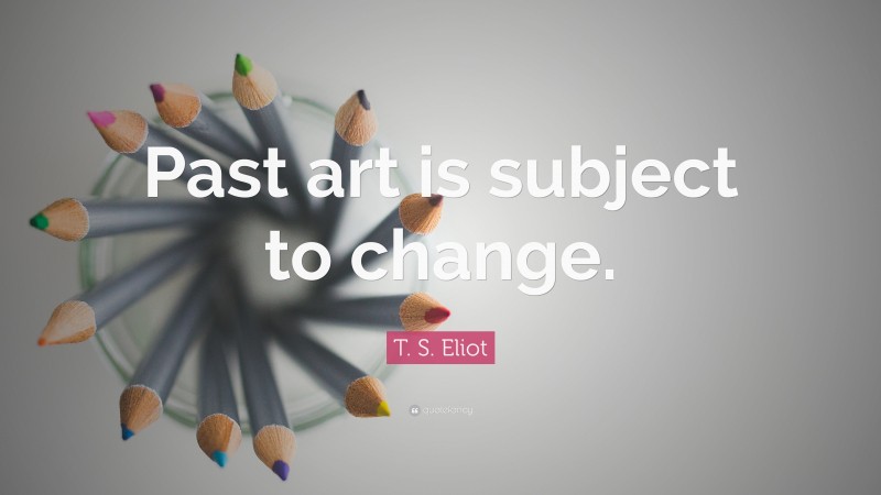 T. S. Eliot Quote: “Past art is subject to change.”