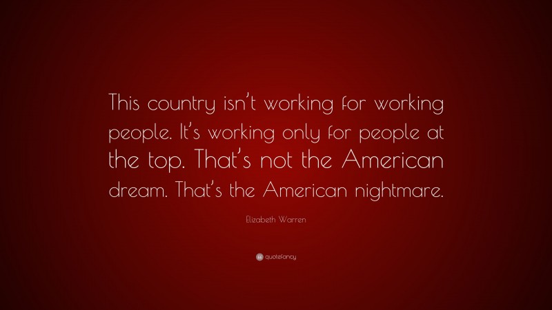 Elizabeth Warren Quote: “This country isn’t working for working people. It’s working only for people at the top. That’s not the American dream. That’s the American nightmare.”