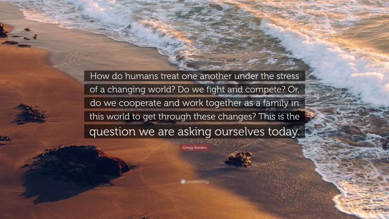 Gregg Braden Quote: “How do humans treat one another under the stress of a changing world? Do we fight and compete? Or, do we cooperate and work together as a family in this world to get through these changes? This is the question we are asking ourselves today.”