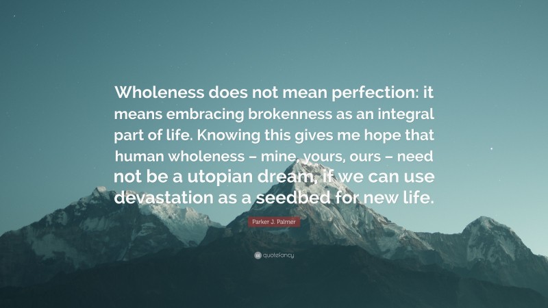Parker J. Palmer Quote: “Wholeness does not mean perfection: it means embracing brokenness as an integral part of life. Knowing this gives me hope that human wholeness – mine, yours, ours – need not be a utopian dream, if we can use devastation as a seedbed for new life.”