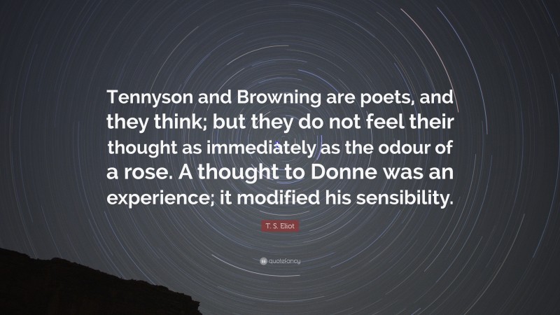 T. S. Eliot Quote: “Tennyson and Browning are poets, and they think; but they do not feel their thought as immediately as the odour of a rose. A thought to Donne was an experience; it modified his sensibility.”