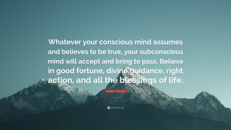 Joseph Murphy Quote: “Whatever your conscious mind assumes and believes to be true, your subconscious mind will accept and bring to pass. Believe in good fortune, divine guidance, right action, and all the blessings of life.”