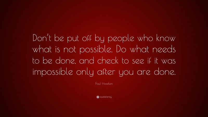 Paul Hawken Quote: “Don’t be put off by people who know what is not possible. Do what needs to be done, and check to see if it was impossible only after you are done.”