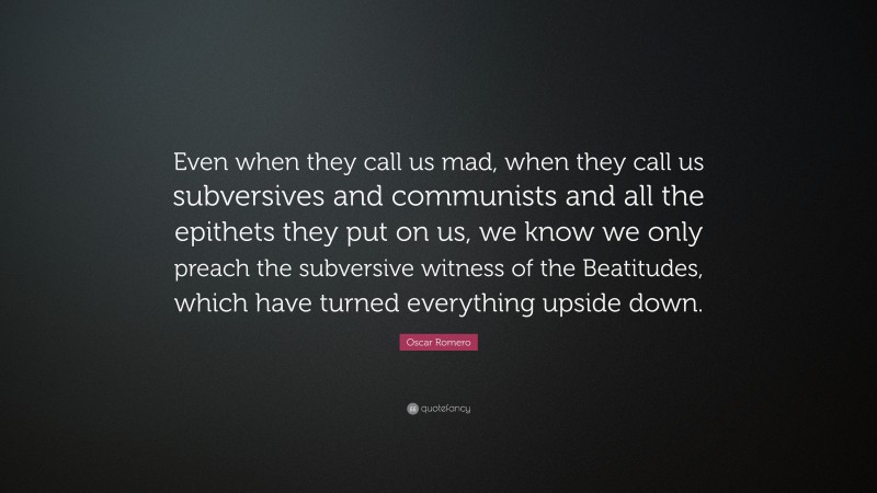 Oscar Romero Quote: “Even when they call us mad, when they call us subversives and communists and all the epithets they put on us, we know we only preach the subversive witness of the Beatitudes, which have turned everything upside down.”