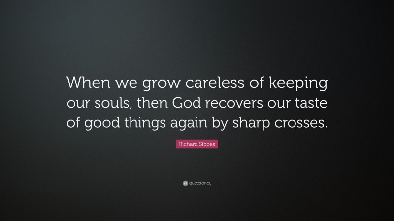 Richard Sibbes Quote: “When we grow careless of keeping our souls, then God recovers our taste of good things again by sharp crosses.”