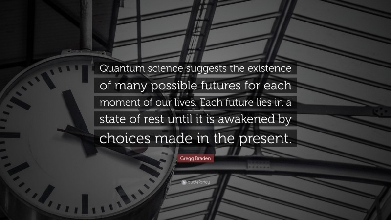 Gregg Braden Quote: “Quantum science suggests the existence of many possible futures for each moment of our lives. Each future lies in a state of rest until it is awakened by choices made in the present.”