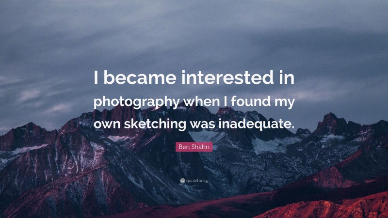 Ben Shahn Quote: “I became interested in photography when I found my own sketching was inadequate.”