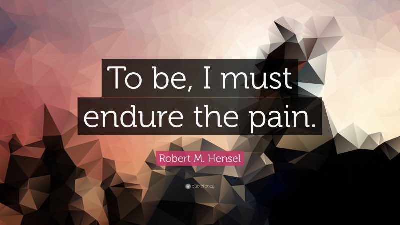 Robert M. Hensel Quote: “To be, I must endure the pain.”