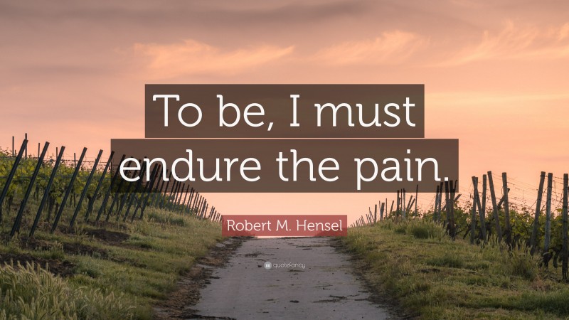 Robert M. Hensel Quote: “To be, I must endure the pain.”