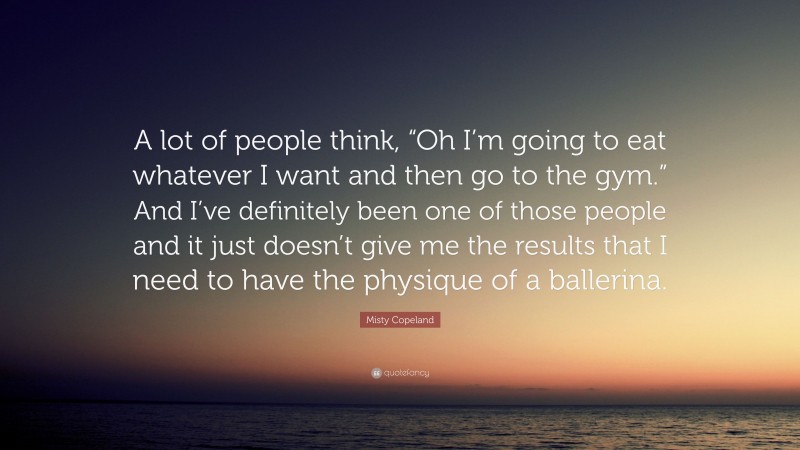 Misty Copeland Quote: “A lot of people think, “Oh I’m going to eat whatever I want and then go to the gym.” And I’ve definitely been one of those people and it just doesn’t give me the results that I need to have the physique of a ballerina.”