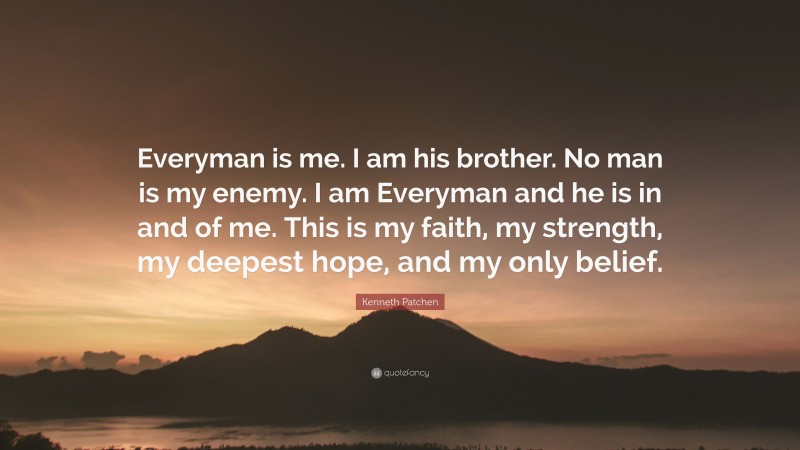 Kenneth Patchen Quote: “Everyman is me. I am his brother. No man is my enemy. I am Everyman and he is in and of me. This is my faith, my strength, my deepest hope, and my only belief.”