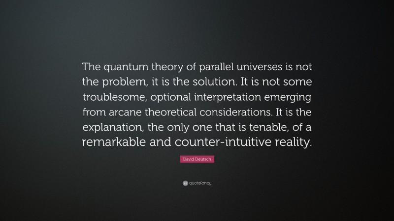 David Deutsch Quote: “The quantum theory of parallel universes is not the problem, it is the solution. It is not some troublesome, optional interpretation emerging from arcane theoretical considerations. It is the explanation, the only one that is tenable, of a remarkable and counter-intuitive reality.”
