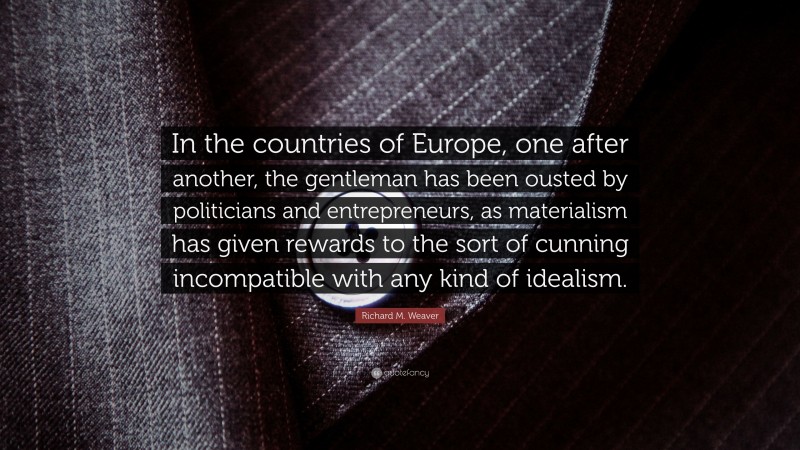 Richard M. Weaver Quote: “In the countries of Europe, one after another, the gentleman has been ousted by politicians and entrepreneurs, as materialism has given rewards to the sort of cunning incompatible with any kind of idealism.”
