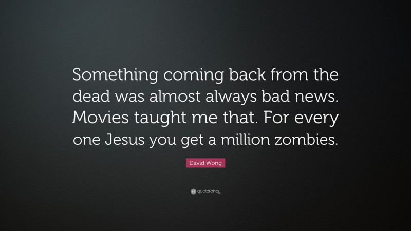 David Wong Quote: “Something coming back from the dead was almost always bad news. Movies taught me that. For every one Jesus you get a million zombies.”