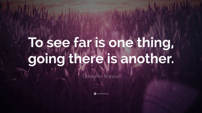 Constantin Brancusi Quote: “To see far is one thing, going there is another.”