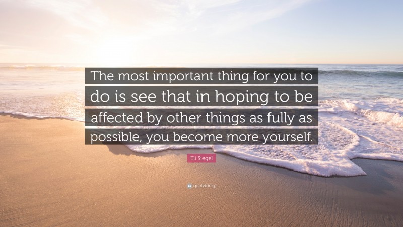 Eli Siegel Quote: “The most important thing for you to do is see that in hoping to be affected by other things as fully as possible, you become more yourself.”
