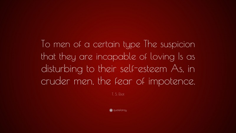 T. S. Eliot Quote: “To men of a certain type The suspicion that they are incapable of loving Is as disturbing to their self-esteem As, in cruder men, the fear of impotence.”