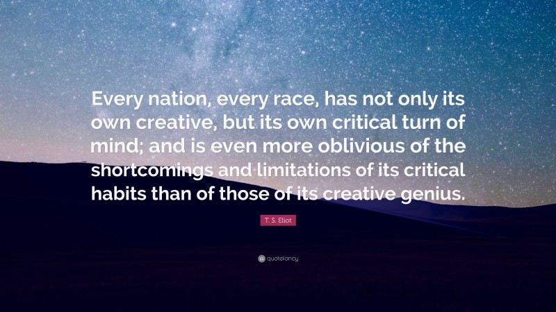 T. S. Eliot Quote: “Every nation, every race, has not only its own creative, but its own critical turn of mind; and is even more oblivious of the shortcomings and limitations of its critical habits than of those of its creative genius.”