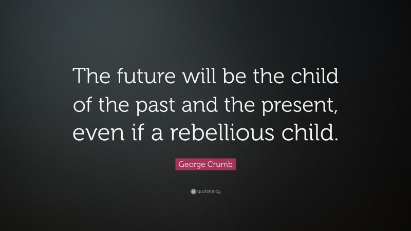 George Crumb Quote: “The future will be the child of the past and the present, even if a rebellious child.”