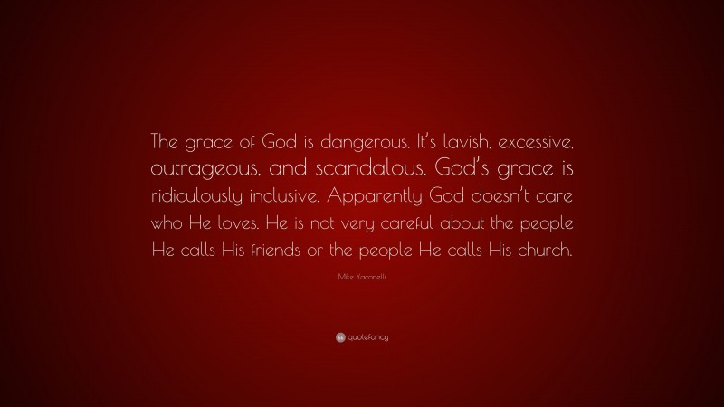 Mike Yaconelli Quote: “The grace of God is dangerous. It’s lavish, excessive, outrageous, and scandalous. God’s grace is ridiculously inclusive. Apparently God doesn’t care who He loves. He is not very careful about the people He calls His friends or the people He calls His church.”