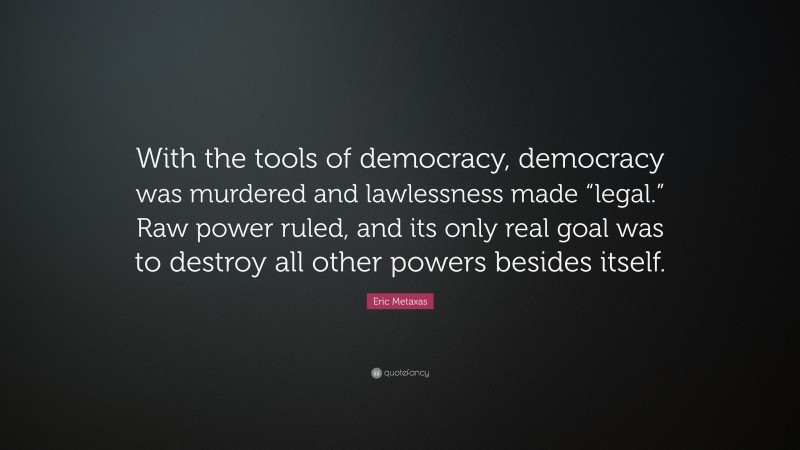 Eric Metaxas Quote: “With the tools of democracy, democracy was murdered and lawlessness made “legal.” Raw power ruled, and its only real goal was to destroy all other powers besides itself.”