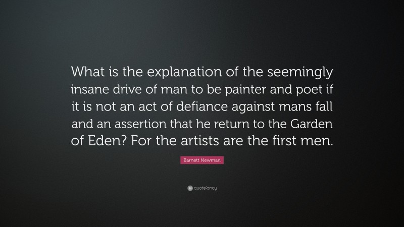 Barnett Newman Quote: “What is the explanation of the seemingly insane drive of man to be painter and poet if it is not an act of defiance against mans fall and an assertion that he return to the Garden of Eden? For the artists are the first men.”
