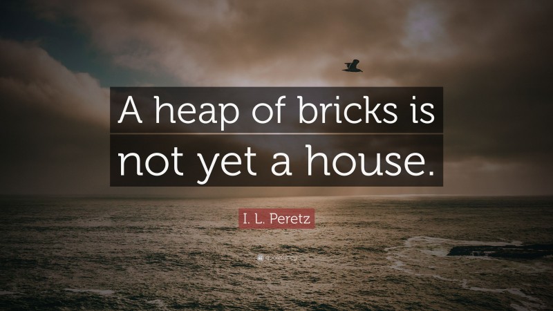 I. L. Peretz Quote: “A heap of bricks is not yet a house.”