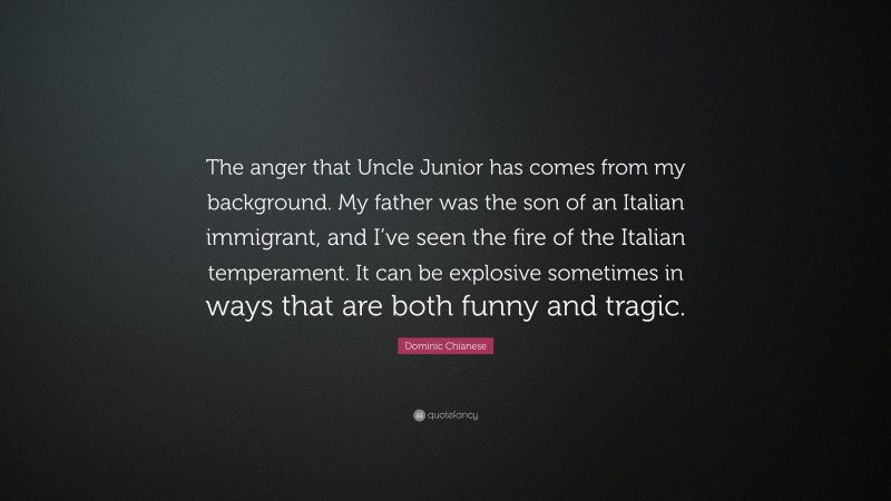 Dominic Chianese Quote: “The anger that Uncle Junior has comes from my background. My father was the son of an Italian immigrant, and I’ve seen the fire of the Italian temperament. It can be explosive sometimes in ways that are both funny and tragic.”
