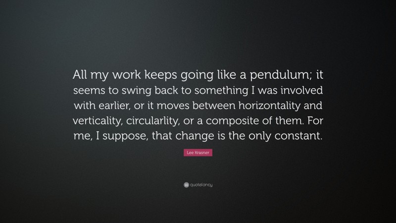Lee Krasner Quote: “All my work keeps going like a pendulum; it seems to swing back to something I was involved with earlier, or it moves between horizontality and verticality, circularlity, or a composite of them. For me, I suppose, that change is the only constant.”