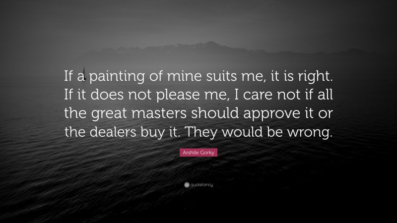Arshile Gorky Quote: “If a painting of mine suits me, it is right. If it does not please me, I care not if all the great masters should approve it or the dealers buy it. They would be wrong.”