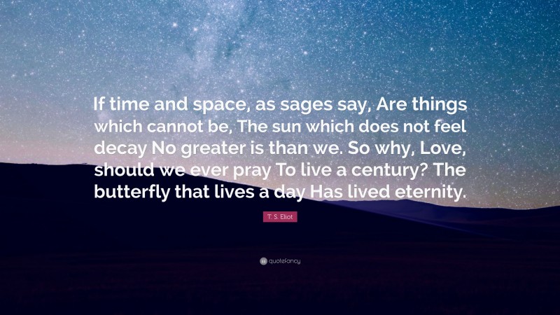 T. S. Eliot Quote: “If time and space, as sages say, Are things which cannot be, The sun which does not feel decay No greater is than we. So why, Love, should we ever pray To live a century? The butterfly that lives a day Has lived eternity.”