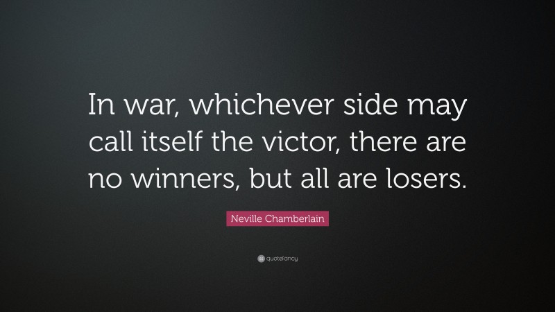 Neville Chamberlain Quote: “In war, whichever side may call itself the victor, there are no winners, but all are losers.”
